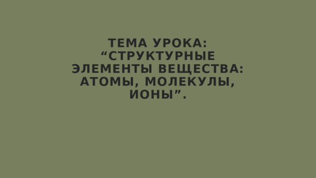 Тема урока: “структурные элементы вещества: атомы, молекулы, ионы”. 