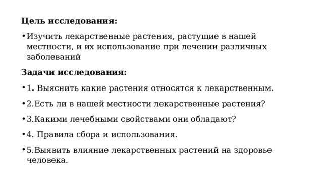 Цель исследования: Изучить лекарственные растения, растущие в нашей местности, и их использование при лечении различных заболеваний Задачи исследования: 1 .  Выяснить какие растения относятся к лекарственным. 2.Есть ли в нашей местности лекарственные растения? 3.Какими лечебными свойствами они обладают? 4. Правила сбора и использования. 5.Выявить влияние лекарственных растений на здоровье человека. 