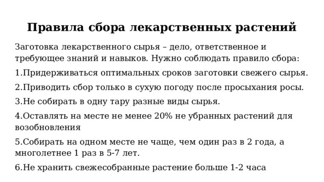 Правила сбора лекарственных растений   Заготовка лекарственного сырья – дело, ответственное и требующее знаний и навыков. Нужно соблюдать правило сбора: 1.Придерживаться оптимальных сроков заготовки свежего сырья. 2.Приводить сбор только в сухую погоду после просыхания росы. 3.Не собирать в одну тару разные виды сырья. 4.Оставлять на месте не менее 20% не убранных растений для возобновления 5.Собирать на одном месте не чаще, чем один раз в 2 года, а многолетнее 1 раз в 5-7 лет. 6.Не хранить свежесобранные растение больше 1-2 часа 
