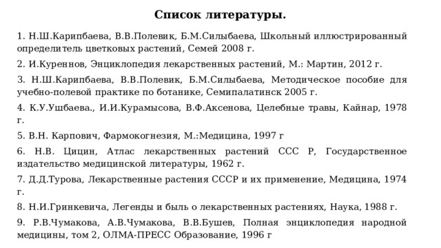 Список литературы.   1. Н.Ш.Карипбаева, В.В.Полевик, Б.М.Силыбаева, Школьный  иллюстрированный определитель цветковых растений, Семей 2008 г. 2. И.Куреннов, Энциклопедия лекарственных растений, М.: Мартин, 2012 г. 3. Н.Ш.Карипбаева, В.В.Полевик, Б.М.Силыбаева, Методическое пособие для учебно-полевой практике по ботанике, Семипалатинск 2005 г. 4. К.У.Ушбаева., И.И.Курамысова, В.Ф.Аксенова, Целебные травы, Кайнар,  1978 г. 5. В.Н. Карпович, Фармокогнезия, М.:Медицина, 1997 г 6. Н.В. Цицин, Атлас лекарственных растений ССС Р, Государственное  издательство медицинской литературы, 1962 г. 7. Д.Д.Турова, Лекарственные растения СССР и их применение, Медицина, 1974 г. 8. Н.И.Гринкевича, Легенды и быль о лекарственных растениях, Наука,  1988 г. 9. Р.В.Чумакова, А.В.Чумакова, В.В.Бушев, Полная энциклопедия народной  медицины, том 2, ОЛМА-ПРЕСС Образование, 1996 г 