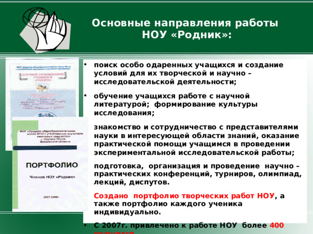 Основные направления работы  НОУ «Родник»: поиск особо одаренных учащихся и создание условий для их творческой и научно – исследовательской деятельности; обучение учащихся работе с научной литературой; формирование культуры исследования; знакомство и сотрудничество с представителями науки в интересующей области знаний, оказание практической помощи учащимся в проведении экспериментальной исследовательской работы; подготовка, организация и проведение научно – практических конференций, турниров, олимпиад, лекций, диспутов.  Создано портфолио творческих работ НОУ ,  а также портфолио каждого ученика индивидуально. С 2007г. привлечено к работе НОУ более 400 учащихся .  
