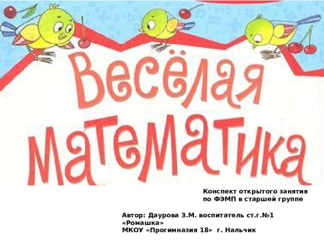 «Веселая математика» Конспект открытого занятия по ФЭМП в старшей группе Автор: Даурова З.М. воспитатель ст.г.№1 «Ромашка» МКОУ «Прогимназия 18» г. Нальчик 