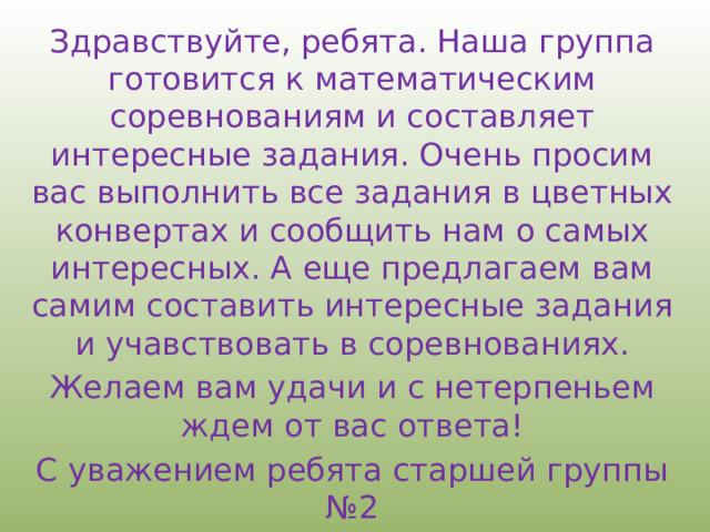 Здравствуйте, ребята. Наша группа готовится к математическим соревнованиям и составляет интересные задания. Очень просим вас выполнить все задания в цветных конвертах и сообщить нам о самых интересных. А еще предлагаем вам самим составить интересные задания и учавствовать в соревнованиях. Желаем вам удачи и с нетерпеньем ждем от вас ответа! С уважением ребята старшей группы №2 