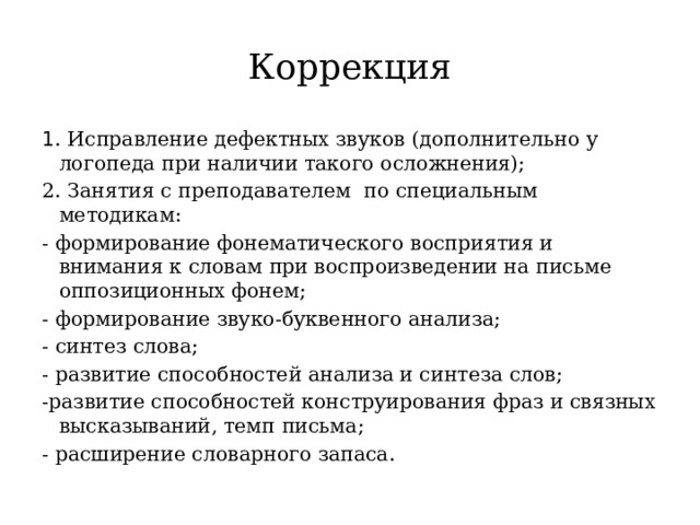 Коррекция 1 . Исправление дефектных звуков (дополнительно у логопеда при наличии такого осложнения); 2. Занятия с преподавателем по специальным методикам: - формирование фонематического восприятия и внимания к словам при воспроизведении на письме оппозиционных фонем; - формирование звуко-буквенного анализа; - синтез слова; - развитие способностей анализа и синтеза слов; -развитие способностей конструирования фраз и связных высказываний, темп письма; - расширение словарного запаса. 