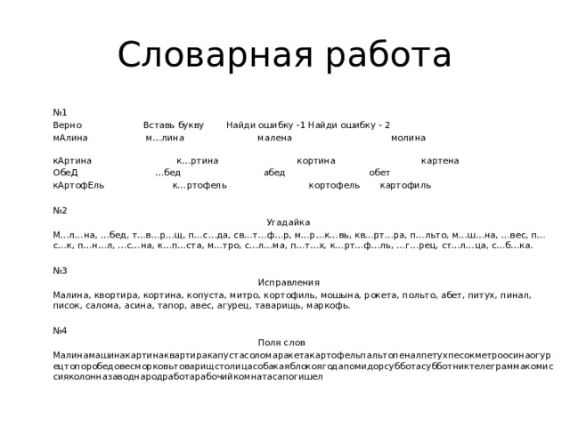 Словарная работа № 1 Верно  Вставь букву  Найди ошибку -1  Найди ошибку - 2 мАлина  м…лина  малена молина   кАртина к…ртина  кортина  картена ОбеД  …бед  абед  обет кАртофЕль к…ртофель  кортофель  картофиль № 2  Угадайка М…л…на, …бед, т…в…р…щ, п…с…да, св…т…ф…р, м…р…к…вь, кв…рт…ра, п…льто, м…ш…на, …вес, п…с…к, п…н…л, …с…на, к…п…ста, м…тро, с…л…ма, п…т…х, к…рт…ф…ль, …г…рец, ст…л…ца, с…б…ка. № 3  Исправления Малина, квортира, кортина, копуста, митро, кортофиль, мошына, рокета, польто, абет, питух, пинал, писок, салома, асина, тапор, авес, агурец, таварищь, маркофь. № 4  Поля слов Малинамашинакартинаквартиракапустасоломаракетакартофельпальтопеналпетухпесокметроосинаогурецтопоробедовесморковьтоварищстолицасобакаяблокоягодапомидорсубботасубботниктелеграммакомиссияколонназаводнародработарабочийкомнатасапогишел 