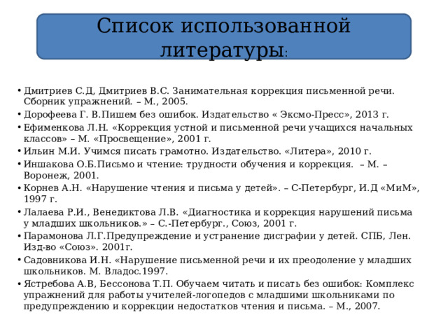 Список использованной литературы : Дмитриев С.Д, Дмитриев В.С. Занимательная коррекция письменной речи. Сборник упражнений. – М., 2005. Дорофеева Г. В.Пишем без ошибок. Издательство « Эксмо-Пресс», 2013 г. Ефименкова Л.Н. «Коррекция устной и письменной речи учащихся начальных классов» – М. «Просвещение», 2001 г. Ильин М.И. Учимся писать грамотно. Издательство. «Литера», 2010 г. Иншакова О.Б.Письмо и чтение: трудности обучения и коррекция. – М. – Воронеж, 2001. Корнев А.Н. «Нарушение чтения и письма у детей». – С-Петербург, И.Д «МиМ», 1997 г. Лалаева Р.И., Венедиктова Л.В. «Диагностика и коррекция нарушений письма у младших школьников.» – С.-Петербург., Союз, 2001 г. Парамонова Л.Г.Предупреждение и устранение дисграфии у детей. СПБ, Лен. Изд-во «Союз». 2001г. Садовникова И.Н. «Нарушение письменной речи и их преодоление у младших школьников. М. Владос.1997. Ястребова А.В, Бессонова Т.П. Обучаем читать и писать без ошибок: Комплекс упражнений для работы учителей-логопедов с младшими школьниками по предупреждению и коррекции недостатков чтения и письма. – М., 2007. 