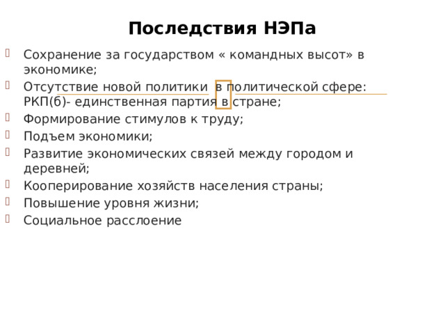 Последствия НЭПа Сохранение за государством « командных высот» в экономике; Отсутствие новой политики в политической сфере: РКП(б)- единственная партия в стране; Формирование стимулов к труду; Подъем экономики; Развитие экономических связей между городом и деревней; Кооперирование хозяйств населения страны; Повышение уровня жизни; Социальное расслоение 