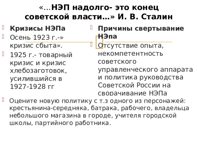 «… НЭП надолго- это конец советской власти…» И. В. Сталин Кризисы НЭПа Осень 1923 г.-» кризис сбыта». 1925 г.- товарный кризис и кризис хлебозаготовок, усилившийся в 1927-1928 гг Причины свертывание НЭпа Отсутствие опыта, некомпетентность советского управленческого аппарата и политика руководства Советской России на сворачивание НЭПа Оцените новую политику с т.з одного из персонажей: крестьянина-середняка, батрака, рабочего, владельца небольшого магазина в городе, учителя городской школы, партийного работника. 