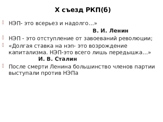 Х съезд РКП(б) НЭП- это всерьез и надолго…»  В. И. Ленин НЭП - это отступление от завоеваний революции; «Долгая ставка на нэп- это возрождение капитализма. НЭП-это всего лишь передышка…» И. В. Сталин После смерти Ленина большинство членов партии выступали против НЭПа Провозгласил курс на переход от политики «военного коммунизма» к НЭПу О профсоюзах О единстве партии О замене продразверстки продналогом 
