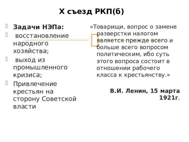 Х съезд РКП(б) Задачи НЭПа:  восстановление народного хозяйства;  выход из промышленного кризиса; Привлечение крестьян на сторону Советской власти «Товарищи, вопрос о замене разверстки налогом является прежде всего и больше все­го вопросом политическим, ибо суть этого вопроса состоит в отношении рабочего класса к крестьянству.» В.И. Ленин, 15 марта 1921 г .  