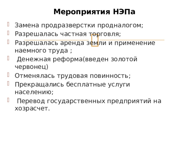 Мероприятия НЭПа Замена продразверстки продналогом; Разрешалась частная торговля; Разрешалась аренда земли и применение наемного труда ;  Денежная реформа(введен золотой червонец) Отменялась трудовая повинность; Прекращались бесплатные услуги населению;  Перевод государственных предприятий на хозрасчет. 