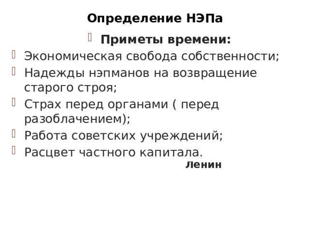 Определение НЭПа Приметы времени: Экономическая свобода собственности; Надежды нэпманов на возвращение старого строя; Страх перед органами ( перед разоблачением); Работа советских учреждений; Расцвет частного капитала. « Суть новой экономической политики : максимальный подъем производительных сил и улучшение положения рабочих и крестьян»  В. И. Ленин НЭП (1921-1928/29 гг.)- цикл экономических мероприятий по выходу из кризиса, сменивший политику «военного коммунизма» 