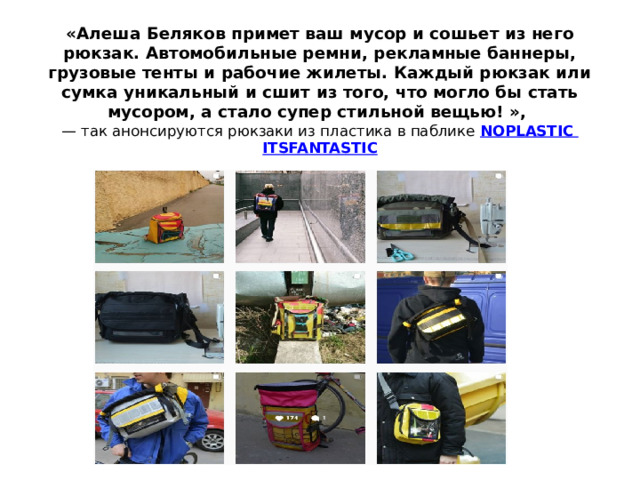 «Алеша Беляков примет ваш мусор и сошьет из него рюкзак. Автомобильные ремни, рекламные баннеры, грузовые тенты и рабочие жилеты. Каждый рюкзак или сумка уникальный и сшит из того, что могло бы стать мусором, а стало супер стильной вещью! »,  — так анонсируются рюкзаки из пластика в паблике  NOPLASTIC ITSFANTASTIC 