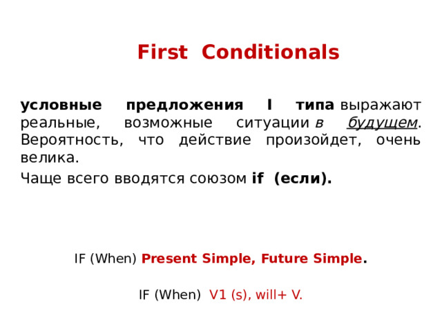First Conditionals условные предложения I типа  выражают реальные, возможные ситуации  в будущем . Вероятность, что действие произойдет, очень велика. Чаще всего вводятся союзом if (если). IF (When) Present Simple, Future Simple .  IF (When) V1 (s), will+ V. 