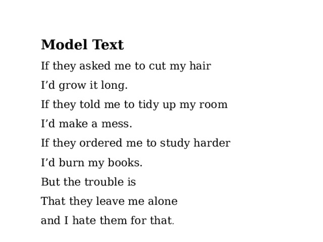   Model Text If they asked me to cut my hair I’d grow it long. If they told me to tidy up my room I’d make a mess. If they ordered me to study harder I’d burn my books. But the trouble is That they leave me alone and I hate them for that . 