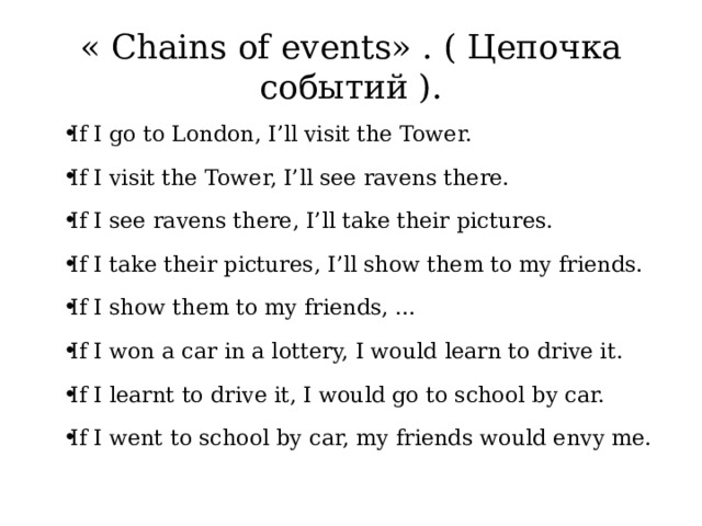 « Chains of events» . ( Цепочка событий ). If I go to London, I’ll visit the Tower. If I visit the Tower, I’ll see ravens there. If I see ravens there, I’ll take their pictures. If I take their pictures, I’ll show them to my friends. If I show them to my friends, … If I won a car in a lottery, I would learn to drive it. If I learnt to drive it, I would go to school by car. If I went to school by car, my friends would envy me. 