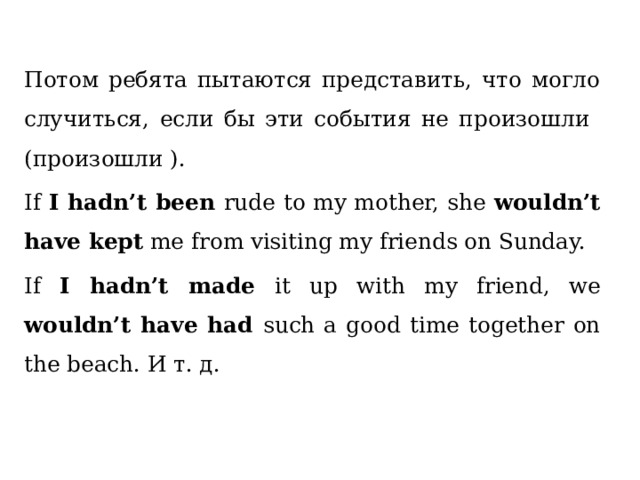 Потом ребята пытаются представить, что могло случиться, если бы эти события не произошли (произошли ). If I hadn’t been rude to my mother, she wouldn’t have kept me from visiting my friends on Sunday. If I hadn’t made it up with my friend, we wouldn’t have had such a good time together on the beach. И т. д. 