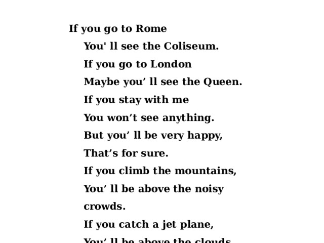  If you go to Rome You' ll see the Coliseum. If you go to London Maybe you’ ll see the Queen. If you stay with me You won’t see anything. But you’ ll be very happy, That’s for sure. If you climb the mountains, You’ ll be above the noisy crowds. If you catch a jet plane, You’ ll be above the clouds. 