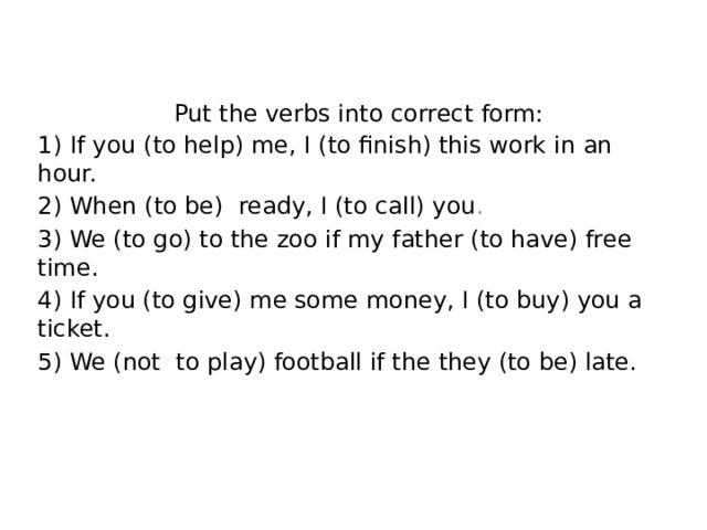     Put the verbs into correct form: 1)  If you (to help) me, I (to finish) this work in an hour. 2) When (to be) ready, I (to call) you . 3) We (to go) to the zoo if my father (to have) free time. 4) If you (to give) me some money, I (to buy) you a ticket. 5) We (not to play) football if the they (to be) late.   