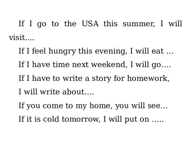 If I go to the USA this summer, I will visit.... If I feel hungry this evening, I will eat … If I have time next weekend, I will go…. If I have to write a story for homework, I will write about…. If you come to my home, you will see… If it is cold tomorrow, I will put on ….. 
