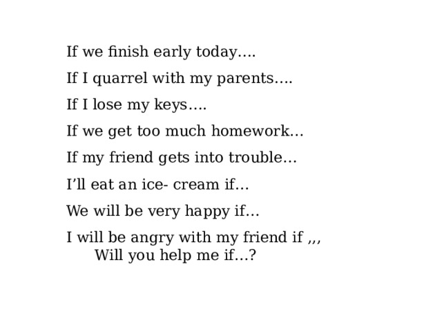 If we finish early today…. If I quarrel with my parents…. If I lose my keys…. If we get too much homework… If my friend gets into trouble… I’ll eat an ice- cream if… We will be very happy if… I will be angry with my friend if ,,,  Will you help me if…? 