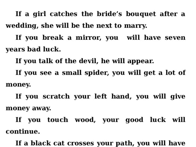 If a girl catches the bride’s bouquet after a wedding, she will be the next to marry. If you break a mirror, you will have seven years bad luck. If you talk of the devil, he will appear. If you see a small spider, you will get a lot of money. If you scratch your left hand, you will give money away. If you touch wood, your good luck will continue. If a black cat crosses your path, you will have good luck.{In Britain}. If a black cat crosses your path, you will have bad luck. ( In Russia). 