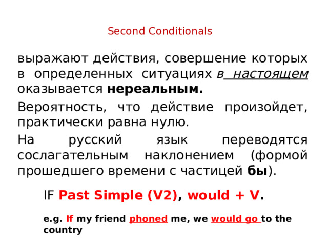 Second Conditionals   выражают действия, совершение которых в определенных ситуациях  в настоящем оказывается нереальным. Вероятность, что действие произойдет, практически равна нулю. На русский язык переводятся сослагательным наклонением (формой прошедшего времени с частицей бы ). IF Past Simple (V2) , would + V .  e.g. If my friend phoned me, we would go to the country 