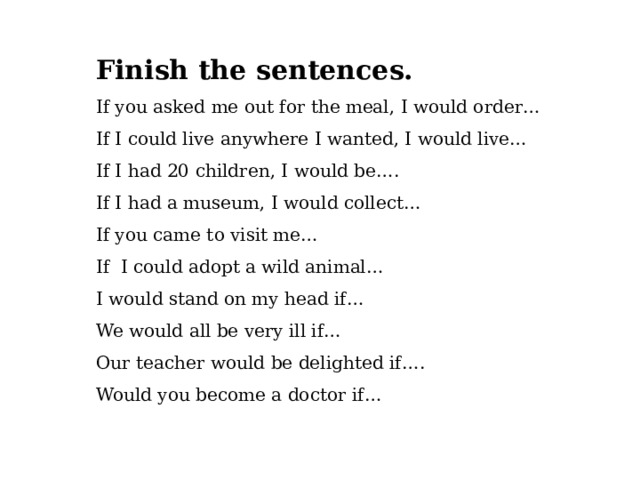 Finish the sentences. If you asked me out for the meal, I would order… If I could live anywhere I wanted, I would live… If I had 20 children, I would be…. If I had a museum, I would collect… If you came to visit me… If I could adopt a wild animal… I would stand on my head if… We would all be very ill if… Our teacher would be delighted if…. Would you become a doctor if… 
