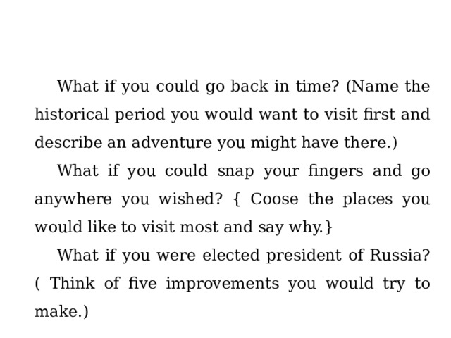 What if you could go back in time? (Name the historical period you would want to visit first and describe an adventure you might have there.) What if you could snap your fingers and go anywhere you wished? { Coose the places you would like to visit most and say why.} What if you were elected president of Russia? ( Think of five improvements you would try to make.) 