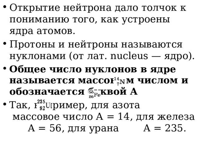 Открытие нейтрона дало толчок к пониманию того, как устроены ядра атомов. Протоны и нейтроны называются нуклонами (от лат. nucleus — ядро). Общее число нуклонов в ядре называется массовым числом и обозначается буквой А Так, например, для азота    массовое число А = 14, для железа    A = 56, для урана   A = 235. 