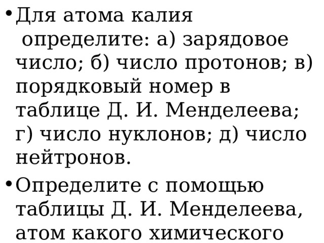 Для атома калия   определите: а) зарядовое число; б) число протонов; в) порядковый номер в таблице Д. И. Менделеева; г) число нуклонов; д) число нейтронов. Определите с помощью таблицы Д. И. Менделеева, атом какого химического элемента имеет: а) 3 протона в ядре; б) 9 электронов. 