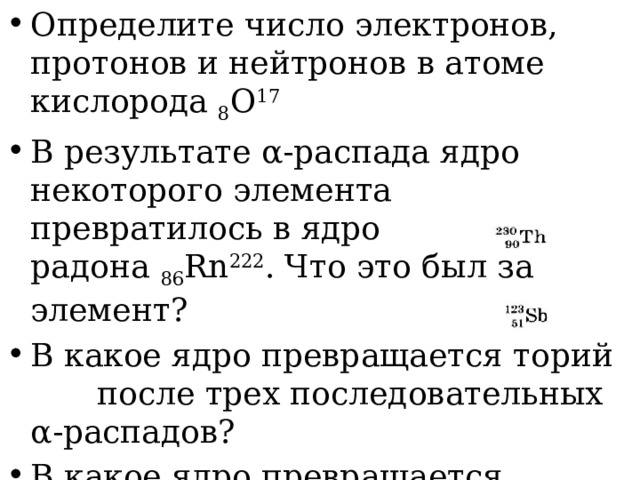 Определите число электронов, протонов и нейтронов в атоме кислорода  8 O 17 В результате α-pacпaдa ядро некоторого элемента превратилось в ядро радона   86 Rn 222 . Что это был за элемент? В какое ядро превращается торий   после трех последовательных α-распадов? В какое ядро превращается сурьма    после четырех β-распадов? Сколько протонов и нейтронов содержится в ядре свинца  84 214 Pb. 