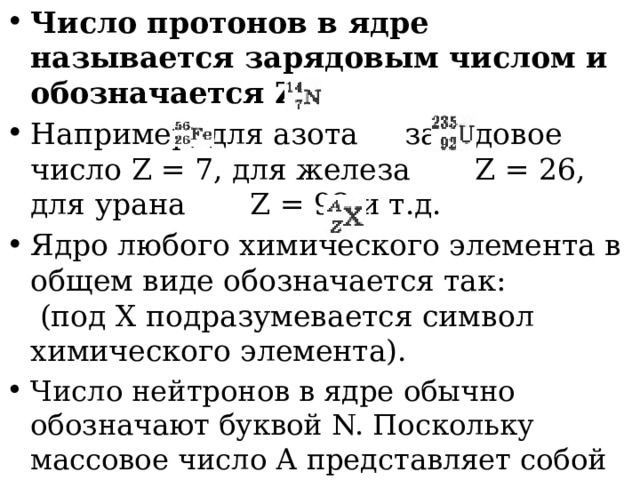 Число протонов в ядре называется зарядовым числом и обозначается Z Например, для азота   зарядовое число Z = 7, для железа    Z = 26, для урана   Z = 92 и т.д. Ядро любого химического элемента в общем виде обозначается так:   (под X подразумевается символ химического элемента). Число нейтронов в ядре обычно обозначают буквой N. Поскольку массовое число А представляет собой общее число протонов и нейтронов в ядре, то можно записать: А = Z + N. 