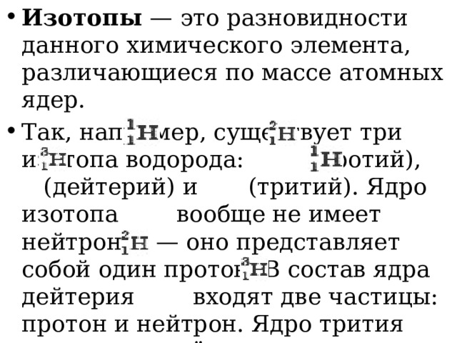 Изотопы — это разновидности данного химического элемента, различающиеся по массе атомных ядер. Так, например, существует три изотопа водорода:   (протий),  (дейтерий) и   (тритий). Ядро изотопа    вообще не имеет нейтронов — оно представляет собой один протон. В состав ядра дейтерия   входят две частицы: протон и нейтрон. Ядро трития   состоит из трёх частиц: одного протона и двух нейтронов. 
