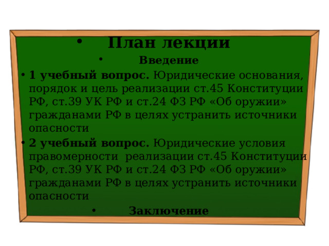 План лекции Введение 1 учебный вопрос. Юридические основания, порядок и цель реализации ст.45 Конституции РФ, ст.39 УК РФ и ст.24 ФЗ РФ «Об оружии» гражданами РФ в целях устранить источники опасности  2 учебный вопрос. Юридические условия правомерности реализации ст.45 Конституции РФ, ст.39 УК РФ и ст.24 ФЗ РФ «Об оружии» гражданами РФ в целях устранить источники опасности Заключение 