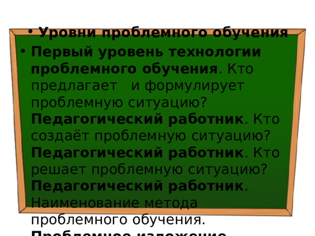 Уровни проблемного обучения Первый уровень технологии проблемного обучения . Кто предлагает и формулирует проблемную ситуацию? Педагогический работник . Кто создаёт проблемную ситуацию? Педагогический работник . Кто решает проблемную ситуацию? Педагогический работник . Наименование метода проблемного обучения. Проблемное изложение. Наименование разновидностей форм обучения. Уроки – лекции, уроки – семинары. 