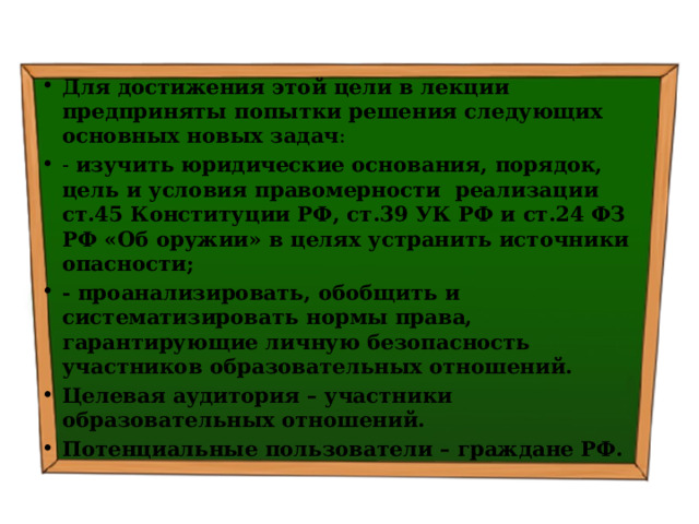 Для достижения этой цели в лекции предприняты попытки решения следующих основных новых задач : - изучить  юридические основания, порядок, цель и условия правомерности реализации ст.45 Конституции РФ, ст.39 УК РФ и ст.24 ФЗ РФ «Об оружии» в целях устранить источники опасности; - проанализировать, обобщить и систематизировать нормы права, гарантирующие личную безопасность участников образовательных отношений. Целевая аудитория – участники образовательных отношений. Потенциальные пользователи – граждане РФ. 