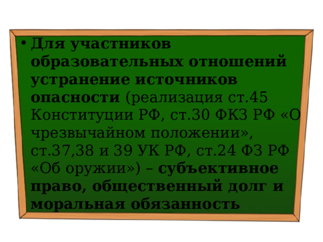 Для участников образовательных отношений устранение источников опасности (реализация ст.45 Конституции РФ, ст.30 ФКЗ РФ «О чрезвычайном положении», ст.37,38 и 39 УК РФ, ст.24 ФЗ РФ «Об оружии») – субъективное право, общественный долг и моральная обязанность 