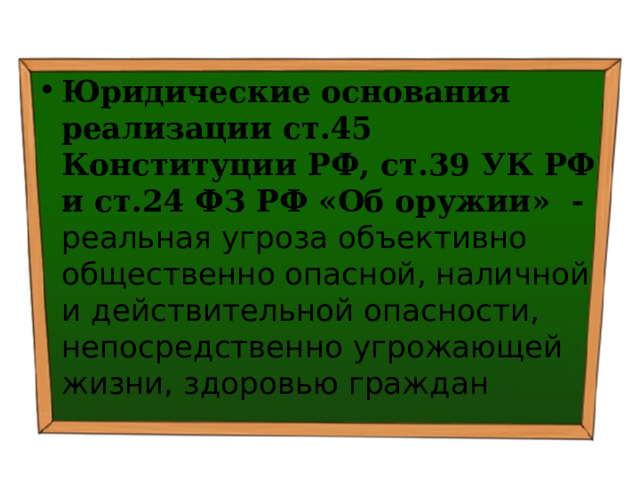 Юридические основания реализации ст.45 Конституции РФ, ст.39 УК РФ и ст.24 ФЗ РФ «Об оружии» - реальная угроза объективно общественно опасной, наличной и действительной опасности, непосредственно угрожающей жизни, здоровью граждан 