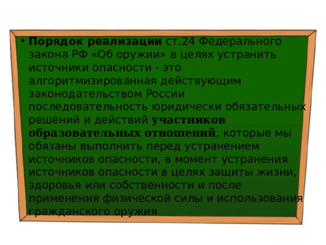 Порядок реализации ст.24 Федерального закона РФ «Об оружии» в целях устранить источники опасности - это алгоритмизированная действующим законодательством России последовательность юридически обязательных решений и действий участников образовательных отношений , которые мы обязаны выполнить перед устранением источников опасности, в момент устранения источников опасности в целях защиты жизни, здоровья или собственности и после применения физической силы и использования гражданского оружия 
