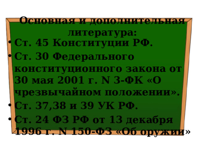  Основная и дополнительная литература:   Ст. 45 Конституции РФ. Ст. 30 Федерального конституционного закона от 30 мая 2001 г. N 3-ФК «О чрезвычайном положении». Ст. 37,38 и 39 УК РФ. Ст. 24 ФЗ РФ от 13 декабря 1996 г. N 150-ФЗ «Об оружии» 