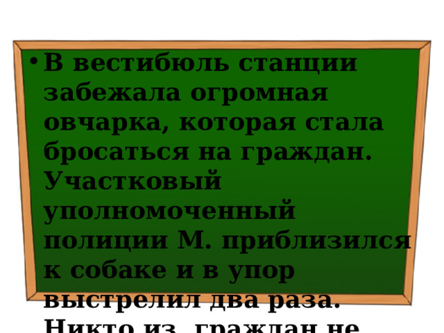 В вестибюль станции забежала огромная овчарка, которая стала бросаться на граждан. Участковый уполномоченный полиции М. приблизился к собаке и в упор выстрелил два раза. Никто из граждан не пострадал. 