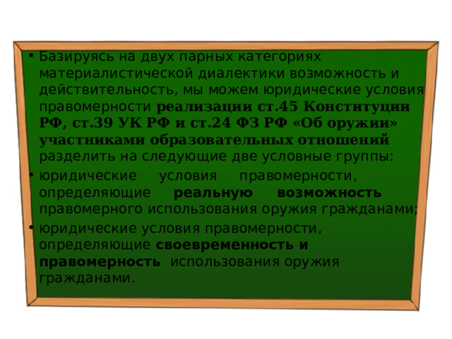 Базируясь на двух парных категориях материалистической диалектики возможность и действительность, мы можем юридические условия правомерности реализации ст.45 Конституции РФ, ст.39 УК РФ и ст.24 ФЗ РФ «Об оружии» участниками образовательных отношений разделить на следующие две условные группы: юридические условия правомерности, определяющие реальную возможность правомерного использования оружия гражданами; юридические условия правомерности, определяющие своевременность и правомерность использования оружия гражданами. 