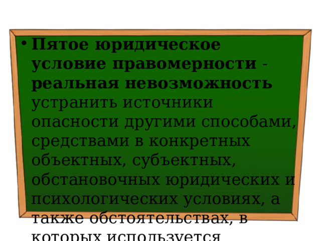 Пятое юридическое условие правомерности - реальная невозможность устранить источники опасности другими способами, средствами в конкретных объектных, субъектных, обстановочных юридических и психологических условиях, а также обстоятельствах, в которых используется огнестрельное оружие 