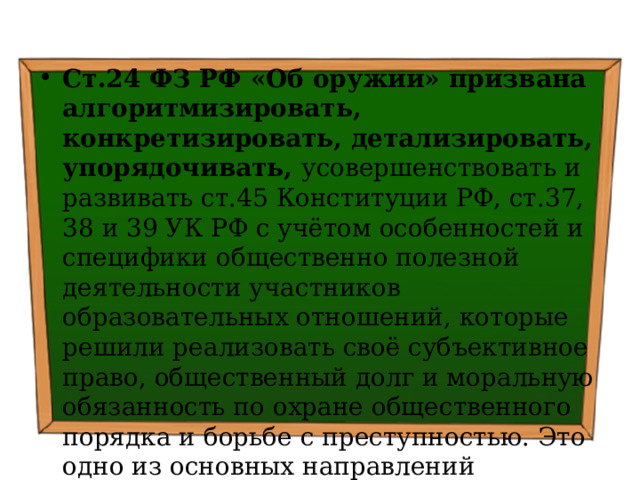 Ст.24 ФЗ РФ «Об оружии» призвана алгоритмизировать, конкретизировать, детализировать, упорядочивать, усовершенствовать и развивать ст.45 Конституции РФ, ст.37, 38 и 39 УК РФ с учётом особенностей и специфики общественно полезной деятельности участников образовательных отношений, которые решили реализовать своё субъективное право, общественный долг и моральную обязанность по охране общественного порядка и борьбе с преступностью. Это одно из основных направлений повысить эффективность борьбы с преступностью 