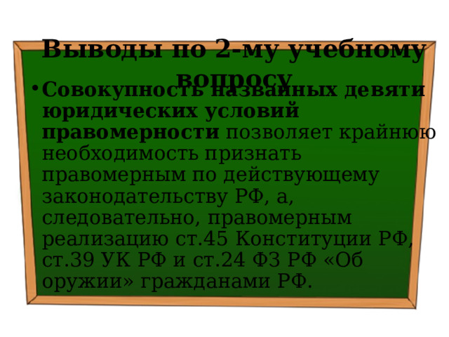 Выводы по  2-му учебному вопросу Совокупность названных девяти юридических условий правомерности позволяет крайнюю необходимость признать правомерным по действующему законодательству РФ, а, следовательно, правомерным реализацию ст.45 Конституции РФ, ст.39 УК РФ и ст.24 ФЗ РФ «Об оружии» гражданами РФ. 