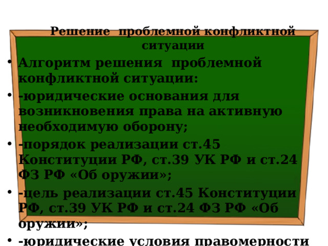 Решение проблемной конфликтной ситуации Алгоритм решения проблемной конфликтной ситуации: -юридические основания для возникновения права на активную необходимую оборону; -порядок реализации ст.45 Конституции РФ, ст.39 УК РФ и ст.24 ФЗ РФ «Об оружии»; -цель реализации ст.45 Конституции РФ, ст.39 УК РФ и ст.24 ФЗ РФ «Об оружии»; -юридические условия правомерности реализации ст.45 Конституции РФ, ст.39 УК РФ и ст.24 ФЗ РФ «Об оружии» 