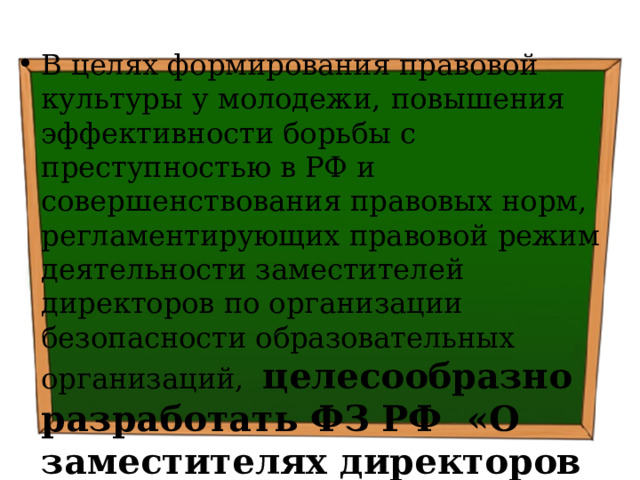 В целях формирования правовой культуры у молодежи,  повышения эффективности борьбы с преступностью в РФ и совершенствования правовых норм, регламентирующих правовой режим деятельности заместителей директоров по организации безопасности образовательных организаций, целесообразно разработать ФЗ РФ «О заместителях директоров по организации безопасности образовательных организаций» 
