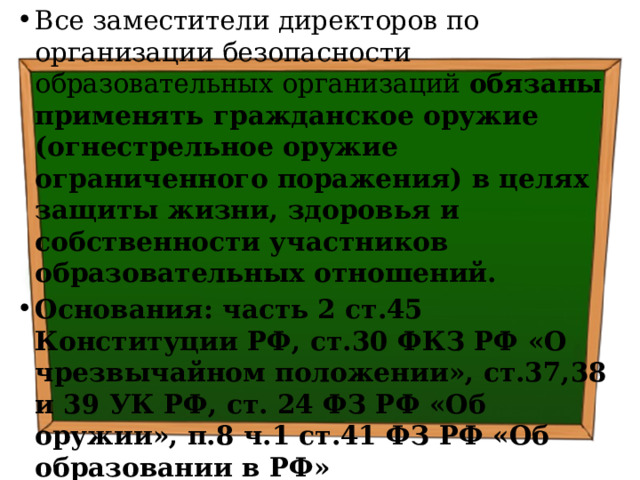 Все заместители директоров по организации безопасности образовательных организаций обязаны применять гражданское оружие (огнестрельное оружие ограниченного поражения) в целях защиты жизни, здоровья и собственности участников образовательных отношений. Основания: часть 2 ст.45 Конституции РФ, ст.30 ФКЗ РФ «О чрезвычайном положении», ст.37,38 и 39 УК РФ, ст. 24 ФЗ РФ «Об оружии», п.8 ч.1 ст.41 ФЗ РФ «Об образовании в РФ» 