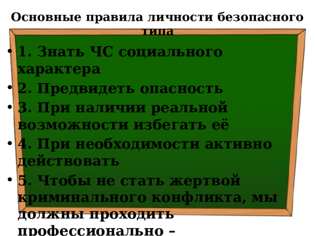 Основные правила личности безопасного типа 1. Знать ЧС социального характера 2. Предвидеть опасность 3. При наличии реальной возможности избегать её 4. При необходимости активно действовать 5. Чтобы не стать жертвой криминального конфликта, мы должны проходить профессионально – психологическую подготовку к действиям в чрезвычайных ситуациях социального характера 